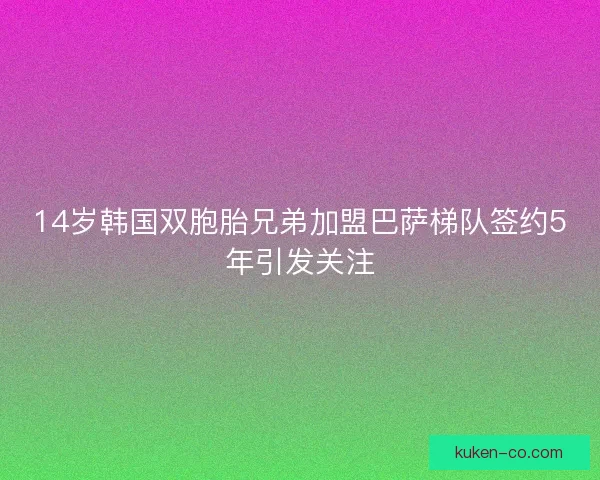 14岁韩国双胞胎兄弟加盟巴萨梯队签约5年引发关注