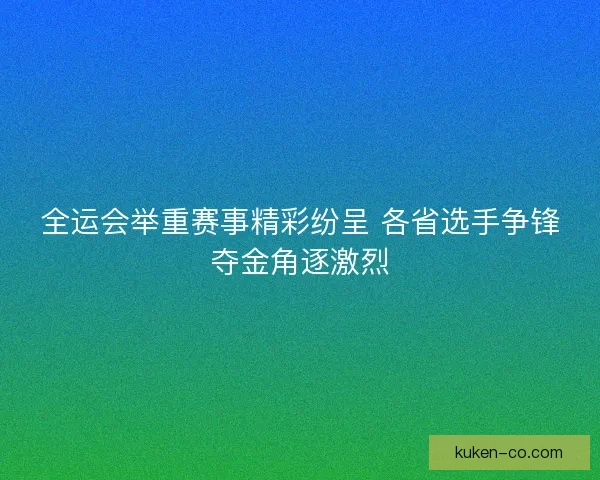 全运会举重赛事精彩纷呈 各省选手争锋夺金角逐激烈