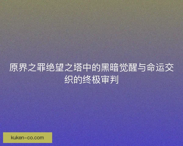 原界之罪绝望之塔中的黑暗觉醒与命运交织的终极审判 原界之罪绝望之塔中的黑暗觉醒与命运交织的终极审判