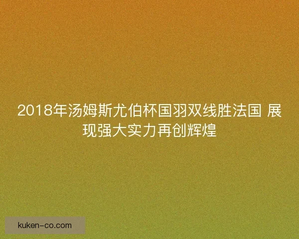 2018年汤姆斯尤伯杯国羽双线胜法国 展现强大实力再创辉煌 2018年汤姆斯尤伯杯国羽双线胜法国 展现强大实力再创辉煌