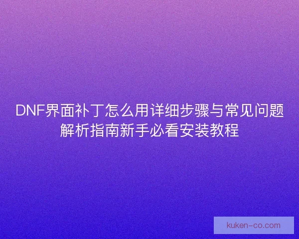 DNF界面补丁怎么用详细步骤与常见问题解析指南新手必看安装教程