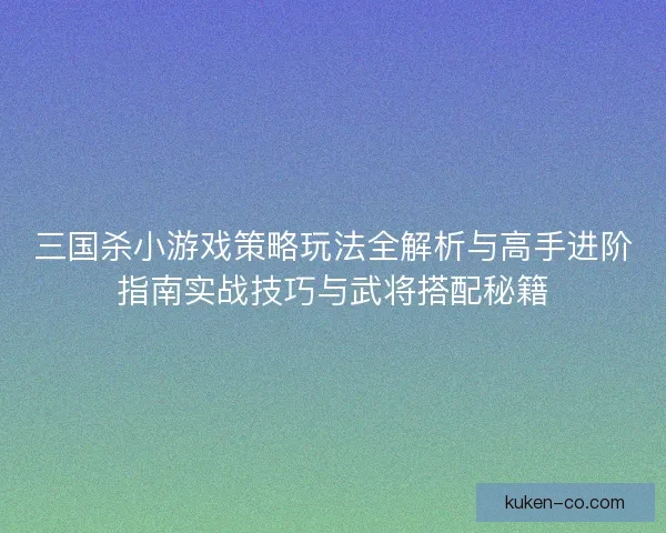 三国杀小游戏策略玩法全解析与高手进阶指南实战技巧与武将搭配秘籍