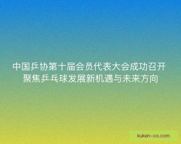 中国乒协第十届会员代表大会成功召开 聚焦乒乓球发展新机遇与未来方向 中国乒协第十届会员代表大会成功召开 聚焦乒乓球发展新机遇与未来方向