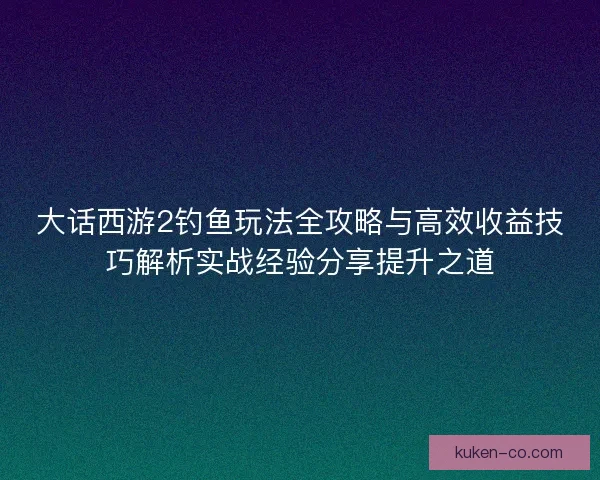 大话西游2钓鱼玩法全攻略与高效收益技巧解析实战经验分享提升之道 大话西游2钓鱼玩法全攻略与高效收益技巧解析实战经验分享提升之道