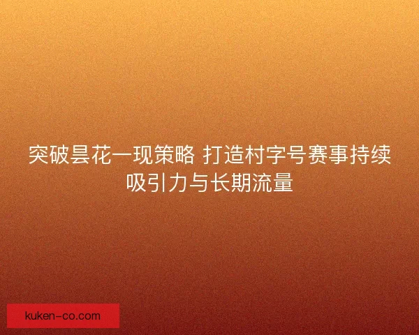 突破昙花一现策略 打造村字号赛事持续吸引力与长期流量