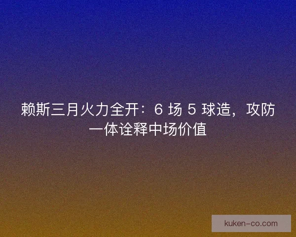 赖斯三月火力全开：6 场 5 球造，攻防一体诠释中场价值