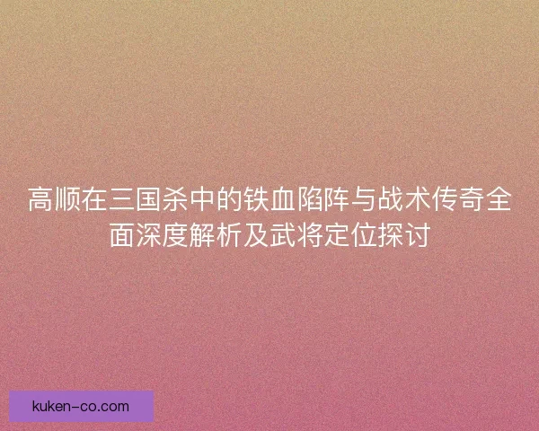 高顺在三国杀中的铁血陷阵与战术传奇全面深度解析及武将定位探讨