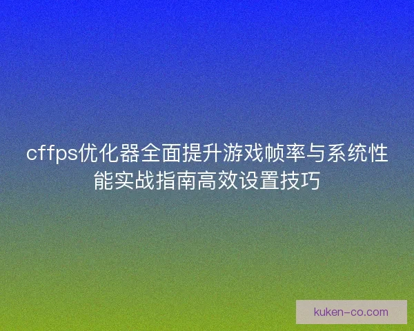 cffps优化器全面提升游戏帧率与系统性能实战指南高效设置技巧