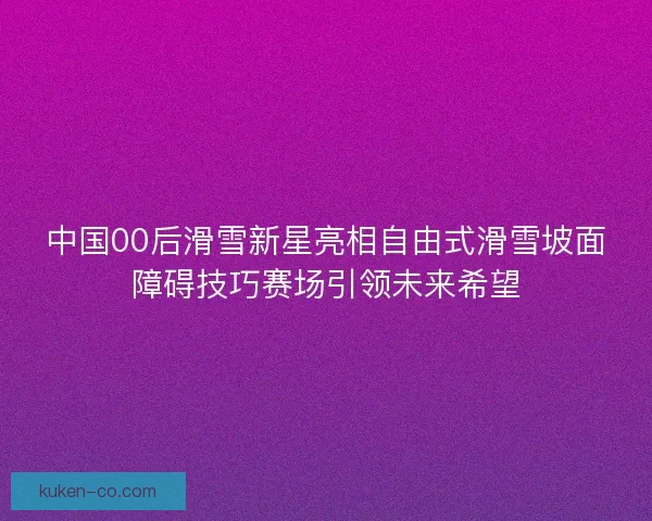 中国00后滑雪新星亮相自由式滑雪坡面障碍技巧赛场引领未来希望