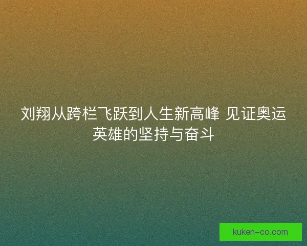 刘翔从跨栏飞跃到人生新高峰 见证奥运英雄的坚持与奋斗