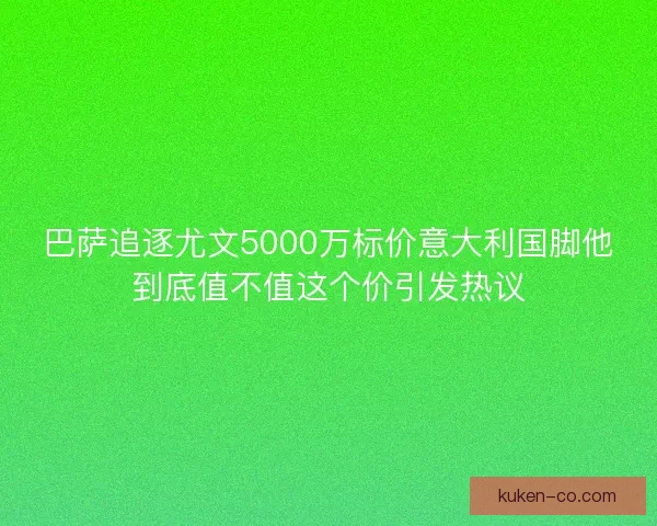 巴萨追逐尤文5000万标价意大利国脚他到底值不值这个价引发热议