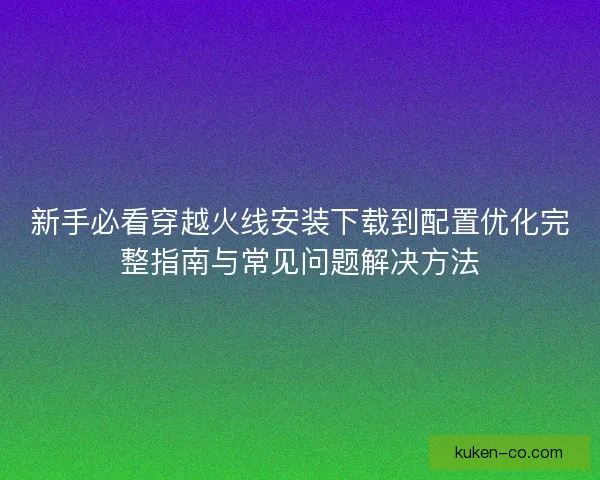 新手必看穿越火线安装下载到配置优化完整指南与常见问题解决方法