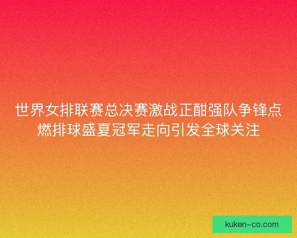 世界女排联赛总决赛激战正酣强队争锋点燃排球盛夏冠军走向引发全球关注