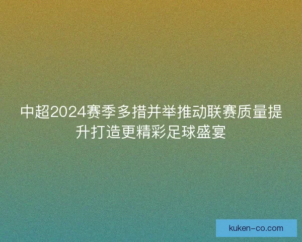 中超2024赛季多措并举推动联赛质量提升打造更精彩足球盛宴
