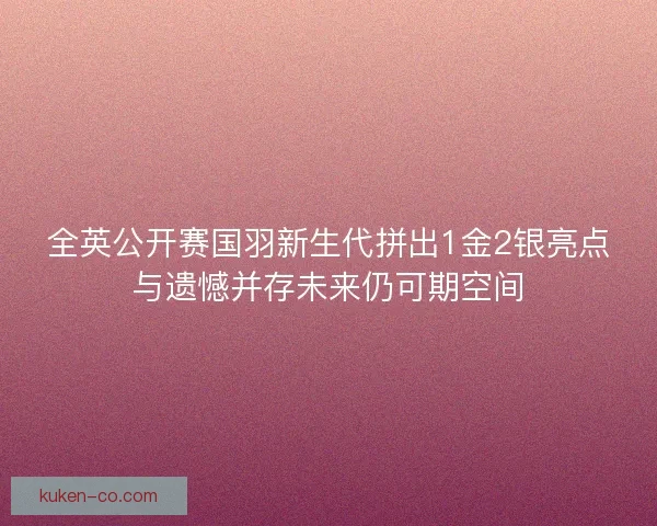全英公开赛国羽新生代拼出1金2银亮点与遗憾并存未来仍可期空间 全英公开赛国羽新生代拼出1金2银亮点与遗憾并存未来仍可期空间