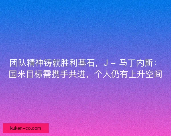 团队精神铸就胜利基石,J - 马丁内斯:国米目标需携手共进,个人仍有上升空间 团队精神铸就胜利基石,J - 马丁内斯:国米目标需携手共进,个人仍有上升空间