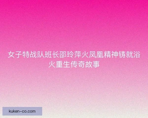 女子特战队班长邵玲萍火凤凰精神铸就浴火重生传奇故事 女子特战队班长邵玲萍火凤凰精神铸就浴火重生传奇故事