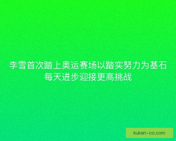 李雪首次踏上奥运赛场以踏实努力为基石每天进步迎接更高挑战 李雪首次踏上奥运赛场以踏实努力为基石每天进步迎接更高挑战