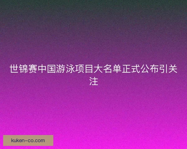 世锦赛中国游泳项目大名单正式公布引关注 世锦赛中国游泳项目大名单正式公布引关注