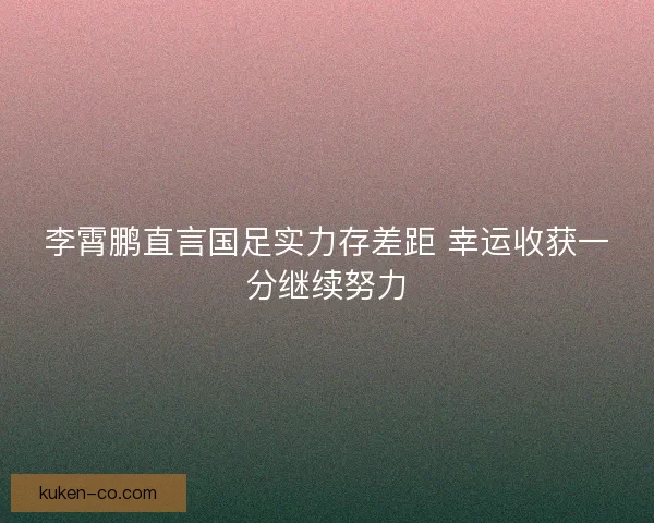 李霄鹏直言国足实力存差距 幸运收获一分继续努力 李霄鹏直言国足实力存差距 幸运收获一分继续努力