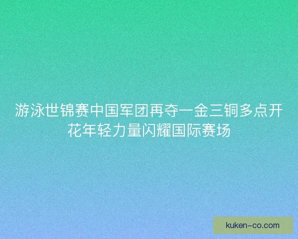 游泳世锦赛中国军团再夺一金三铜多点开花年轻力量闪耀国际赛场 游泳世锦赛中国军团再夺一金三铜多点开花年轻力量闪耀国际赛场