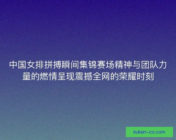 中国女排拼搏瞬间集锦赛场精神与团队力量的燃情呈现震撼全网的荣耀时刻