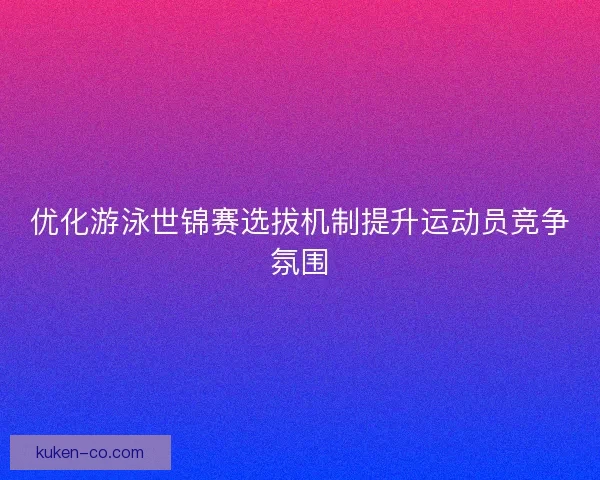 优化游泳世锦赛选拔机制提升运动员竞争氛围 优化游泳世锦赛选拔机制提升运动员竞争氛围